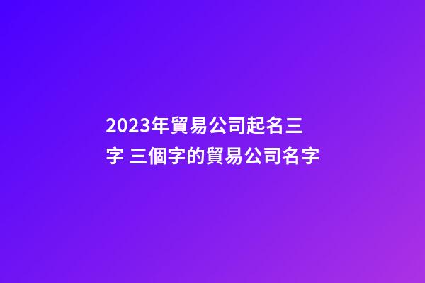 2023年貿易公司起名三字 三個字的貿易公司名字-第1張-公司起名-玄機派